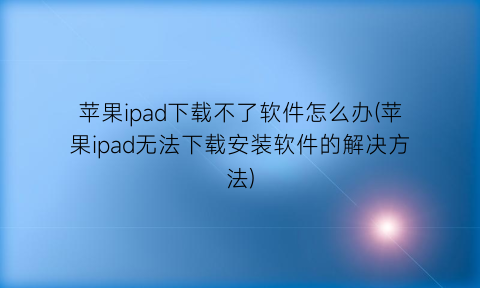 苹果ipad下载不了软件怎么办(苹果ipad无法下载安装软件的解决方法)