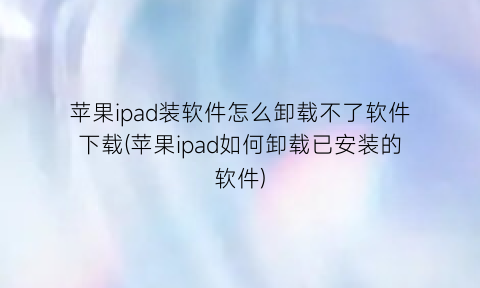 “苹果ipad装软件怎么卸载不了软件下载(苹果ipad如何卸载已安装的软件)