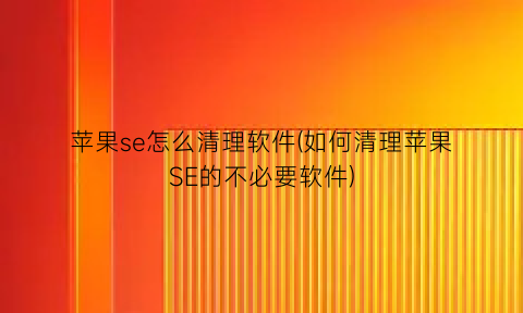 苹果se怎么清理软件(如何清理苹果SE的不必要软件)