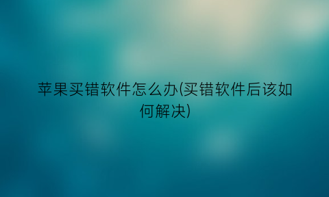 “苹果买错软件怎么办(买错软件后该如何解决)