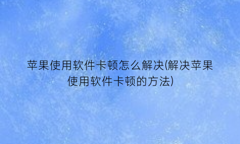 “苹果使用软件卡顿怎么解决(解决苹果使用软件卡顿的方法)