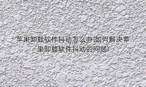 苹果卸载软件抖动怎么办(如何解决苹果卸载软件抖动的问题)
