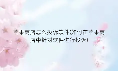 “苹果商店怎么投诉软件(如何在苹果商店中针对软件进行投诉)