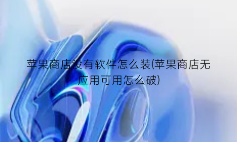 “苹果商店没有软件怎么装(苹果商店无应用可用怎么破)