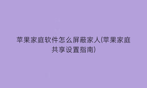 “苹果家庭软件怎么屏蔽家人(苹果家庭共享设置指南)
