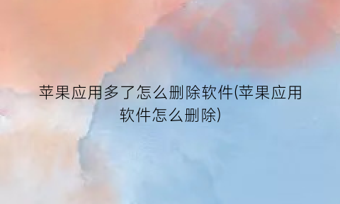 “苹果应用多了怎么删除软件(苹果应用软件怎么删除)