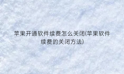 苹果开通软件续费怎么关闭(苹果软件续费的关闭方法)