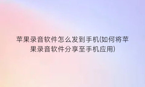 苹果录音软件怎么发到手机(如何将苹果录音软件分享至手机应用)