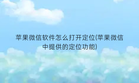 “苹果微信软件怎么打开定位(苹果微信中提供的定位功能)