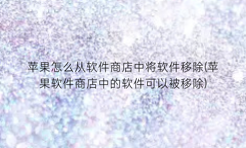 苹果怎么从软件商店中将软件移除(苹果软件商店中的软件可以被移除)
