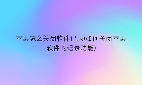 苹果怎么关闭软件记录(如何关闭苹果软件的记录功能)
