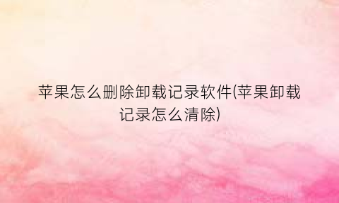 “苹果怎么删除卸载记录软件(苹果卸载记录怎么清除)