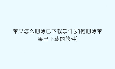 苹果怎么删除已下载软件(如何删除苹果已下载的软件)
