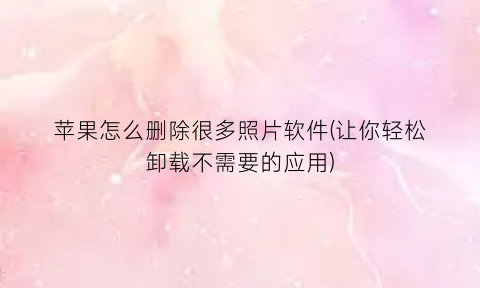 “苹果怎么删除很多照片软件(让你轻松卸载不需要的应用)