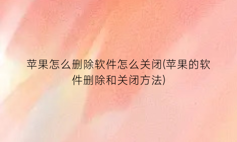 “苹果怎么删除软件怎么关闭(苹果的软件删除和关闭方法)