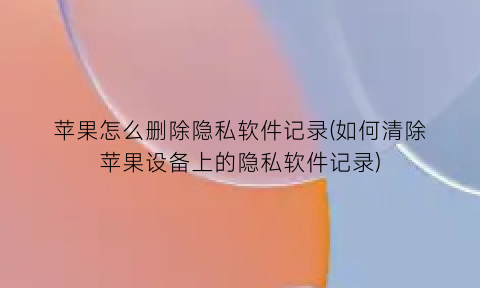 “苹果怎么删除隐私软件记录(如何清除苹果设备上的隐私软件记录)