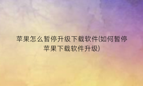 “苹果怎么暂停升级下载软件(如何暂停苹果下载软件升级)