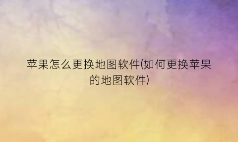 “苹果怎么更换地图软件(如何更换苹果的地图软件)