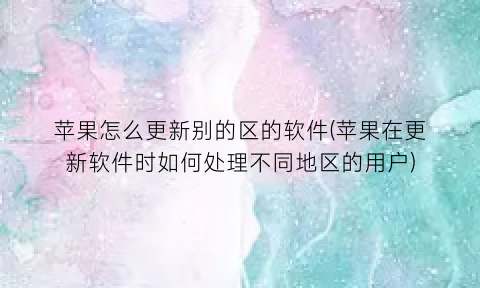 “苹果怎么更新别的区的软件(苹果在更新软件时如何处理不同地区的用户)