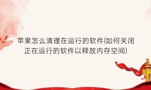 苹果怎么清理在运行的软件(如何关闭正在运行的软件以释放内存空间)