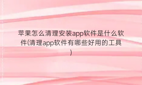 “苹果怎么清理安装app软件是什么软件(清理app软件有哪些好用的工具)