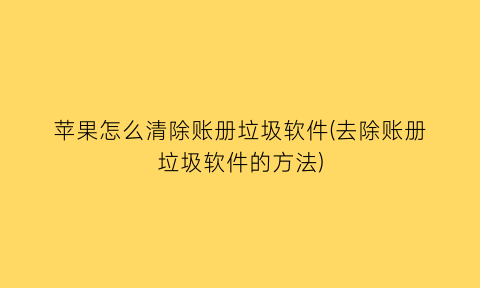 “苹果怎么清除账册垃圾软件(去除账册垃圾软件的方法)