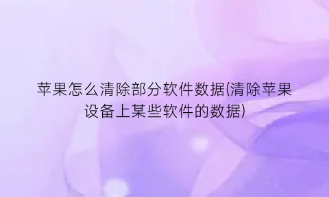 “苹果怎么清除部分软件数据(清除苹果设备上某些软件的数据)