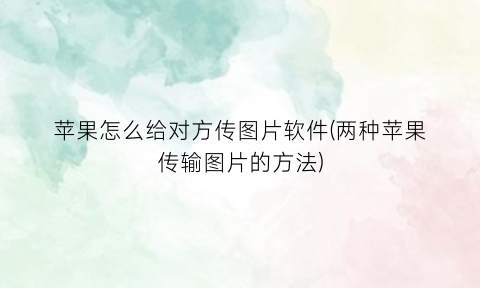 “苹果怎么给对方传图片软件(两种苹果传输图片的方法)