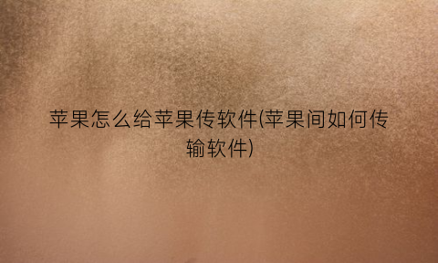 苹果怎么给苹果传软件(苹果间如何传输软件)