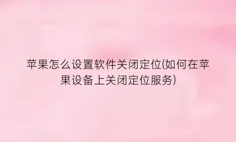 苹果怎么设置软件关闭定位(如何在苹果设备上关闭定位服务)
