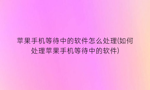 苹果手机等待中的软件怎么处理(如何处理苹果手机等待中的软件)