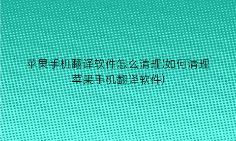 苹果手机翻译软件怎么清理(如何清理苹果手机翻译软件)