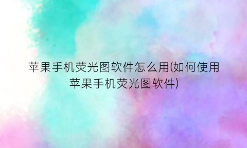 “苹果手机荧光图软件怎么用(如何使用苹果手机荧光图软件)