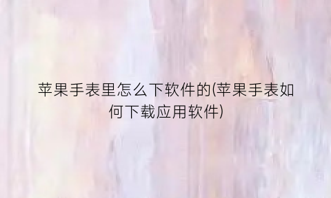 “苹果手表里怎么下软件的(苹果手表如何下载应用软件)