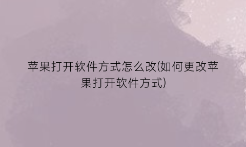 “苹果打开软件方式怎么改(如何更改苹果打开软件方式)