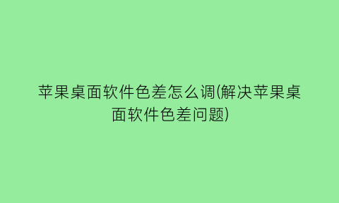 “苹果桌面软件色差怎么调(解决苹果桌面软件色差问题)