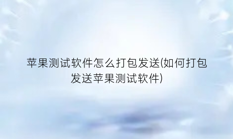 “苹果测试软件怎么打包发送(如何打包发送苹果测试软件)