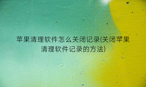 苹果清理软件怎么关闭记录(关闭苹果清理软件记录的方法)