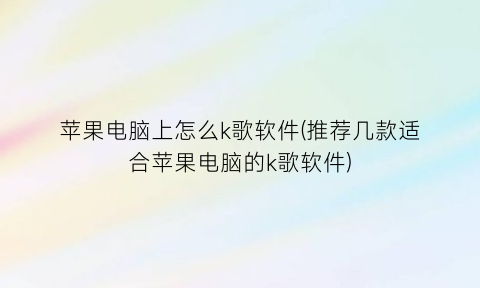 苹果电脑上怎么k歌软件(推荐几款适合苹果电脑的k歌软件)