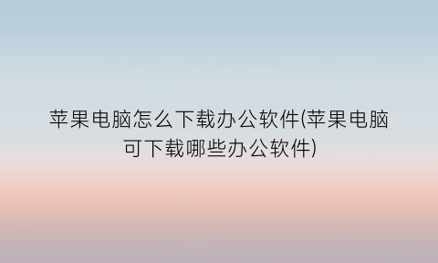 苹果电脑怎么下载办公软件(苹果电脑可下载哪些办公软件)