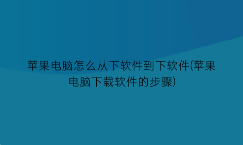 苹果电脑怎么从下软件到下软件(苹果电脑下载软件的步骤)