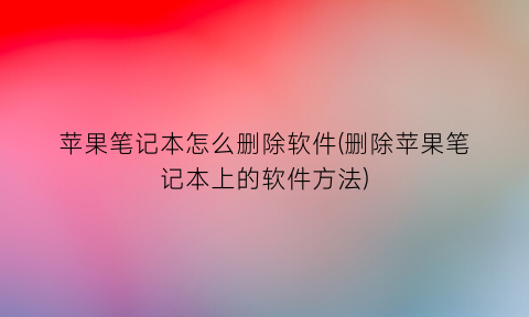 “苹果笔记本怎么删除软件(删除苹果笔记本上的软件方法)