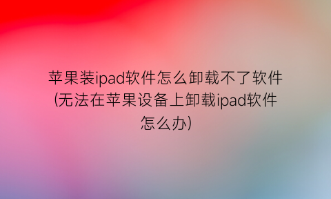 苹果装ipad软件怎么卸载不了软件(无法在苹果设备上卸载ipad软件怎么办)