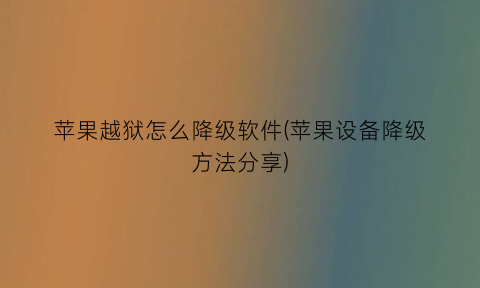 “苹果越狱怎么降级软件(苹果设备降级方法分享)