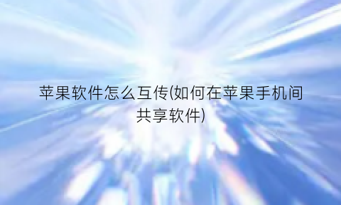 “苹果软件怎么互传(如何在苹果手机间共享软件)