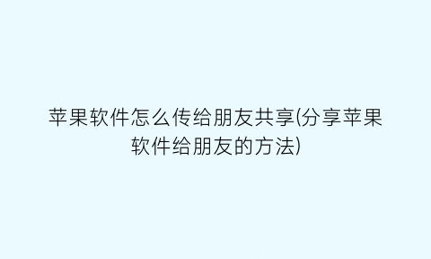 苹果软件怎么传给朋友共享(分享苹果软件给朋友的方法)