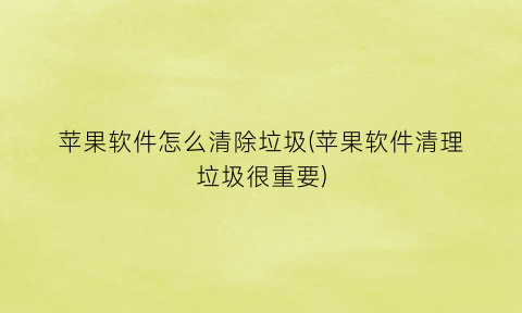 “苹果软件怎么清除垃圾(苹果软件清理垃圾很重要)