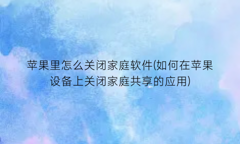 苹果里怎么关闭家庭软件(如何在苹果设备上关闭家庭共享的应用)