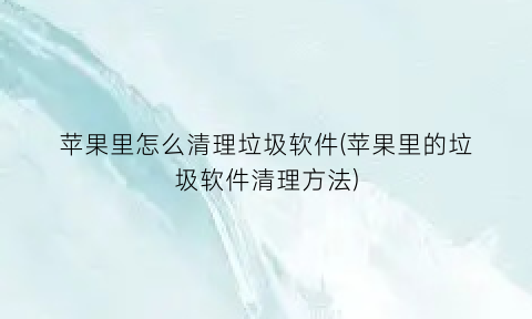 苹果里怎么清理垃圾软件(苹果里的垃圾软件清理方法)