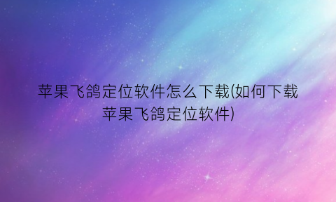 “苹果飞鸽定位软件怎么下载(如何下载苹果飞鸽定位软件)